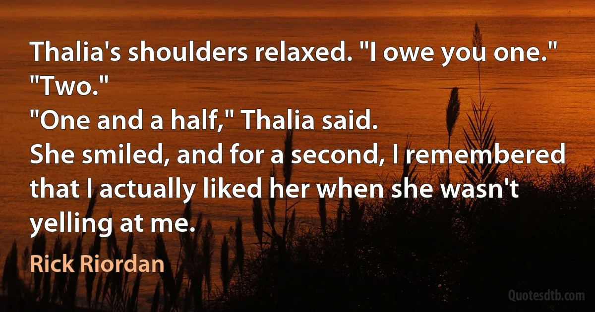 Thalia's shoulders relaxed. "I owe you one."
"Two."
"One and a half," Thalia said.
She smiled, and for a second, I remembered that I actually liked her when she wasn't yelling at me. (Rick Riordan)