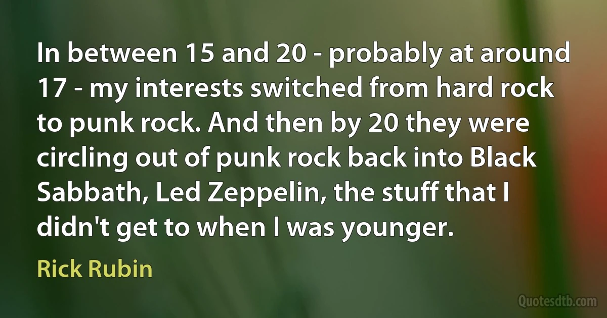 In between 15 and 20 - probably at around 17 - my interests switched from hard rock to punk rock. And then by 20 they were circling out of punk rock back into Black Sabbath, Led Zeppelin, the stuff that I didn't get to when I was younger. (Rick Rubin)