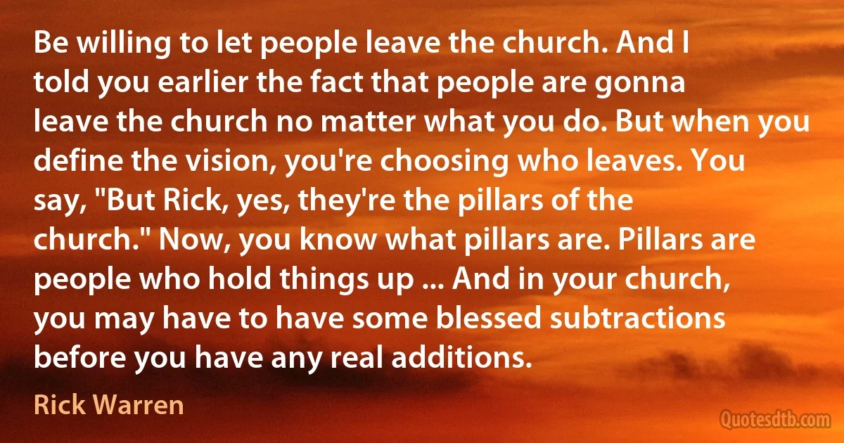 Be willing to let people leave the church. And I told you earlier the fact that people are gonna leave the church no matter what you do. But when you define the vision, you're choosing who leaves. You say, "But Rick, yes, they're the pillars of the church." Now, you know what pillars are. Pillars are people who hold things up ... And in your church, you may have to have some blessed subtractions before you have any real additions. (Rick Warren)