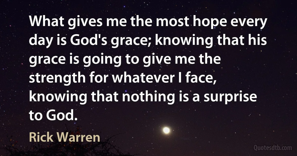 What gives me the most hope every day is God's grace; knowing that his grace is going to give me the strength for whatever I face, knowing that nothing is a surprise to God. (Rick Warren)