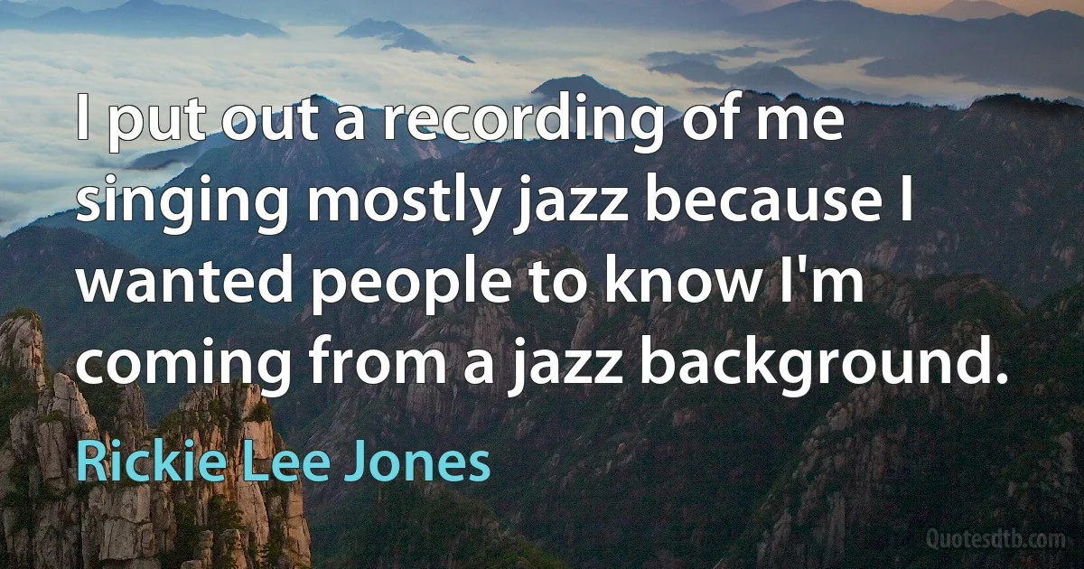 I put out a recording of me singing mostly jazz because I wanted people to know I'm coming from a jazz background. (Rickie Lee Jones)