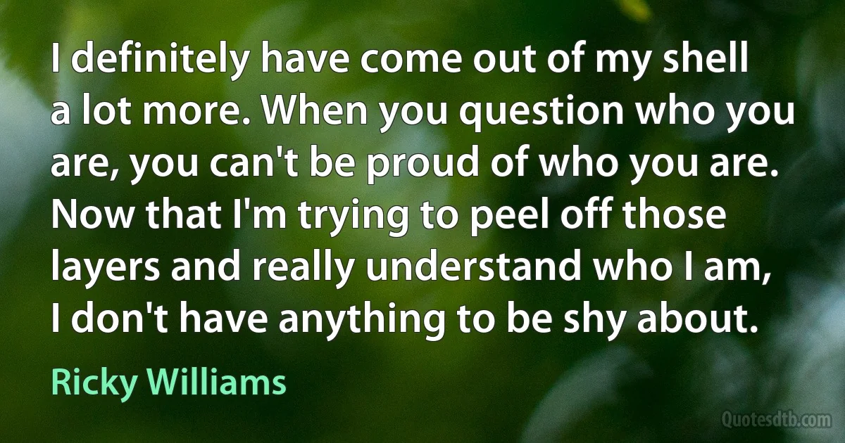 I definitely have come out of my shell a lot more. When you question who you are, you can't be proud of who you are. Now that I'm trying to peel off those layers and really understand who I am, I don't have anything to be shy about. (Ricky Williams)