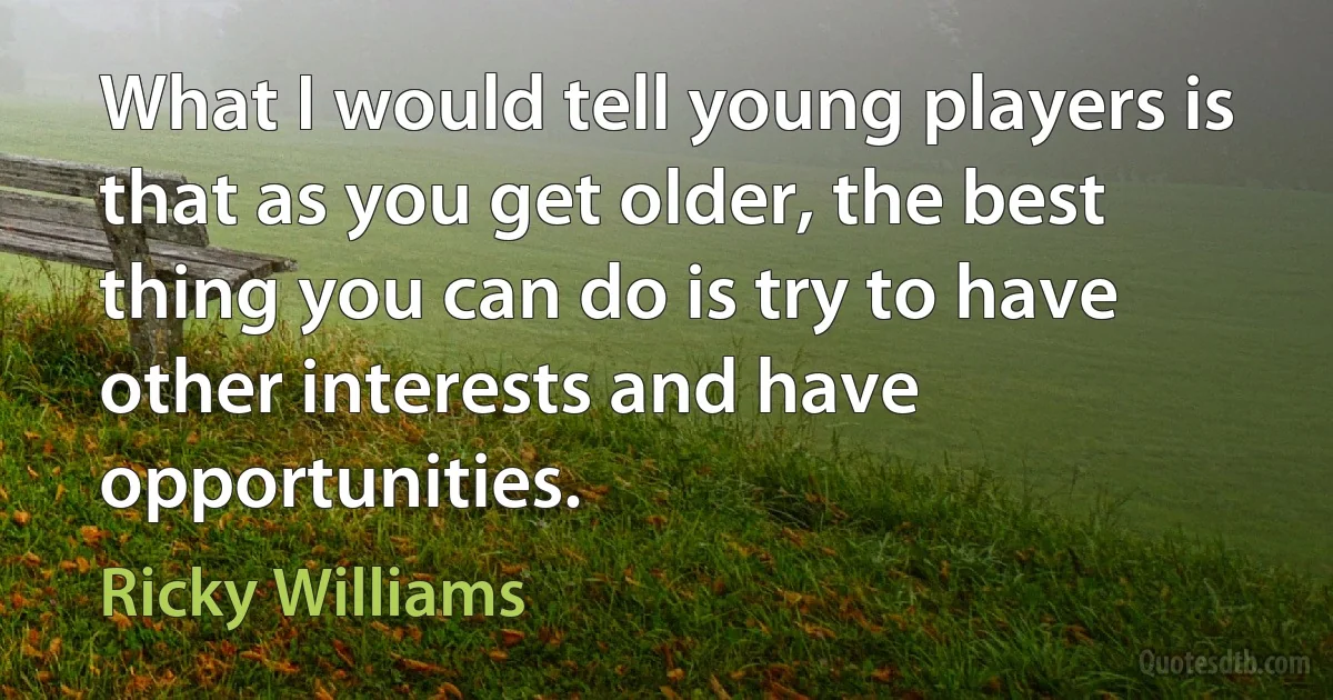 What I would tell young players is that as you get older, the best thing you can do is try to have other interests and have opportunities. (Ricky Williams)