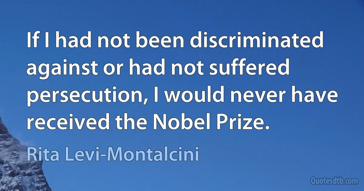 If I had not been discriminated against or had not suffered persecution, I would never have received the Nobel Prize. (Rita Levi-Montalcini)