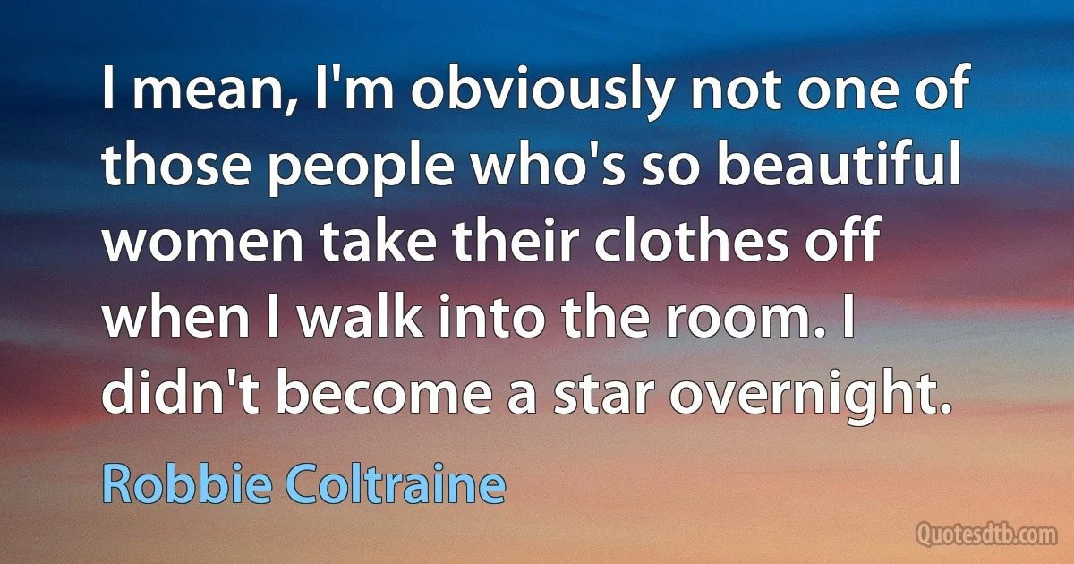 I mean, I'm obviously not one of those people who's so beautiful women take their clothes off when I walk into the room. I didn't become a star overnight. (Robbie Coltraine)