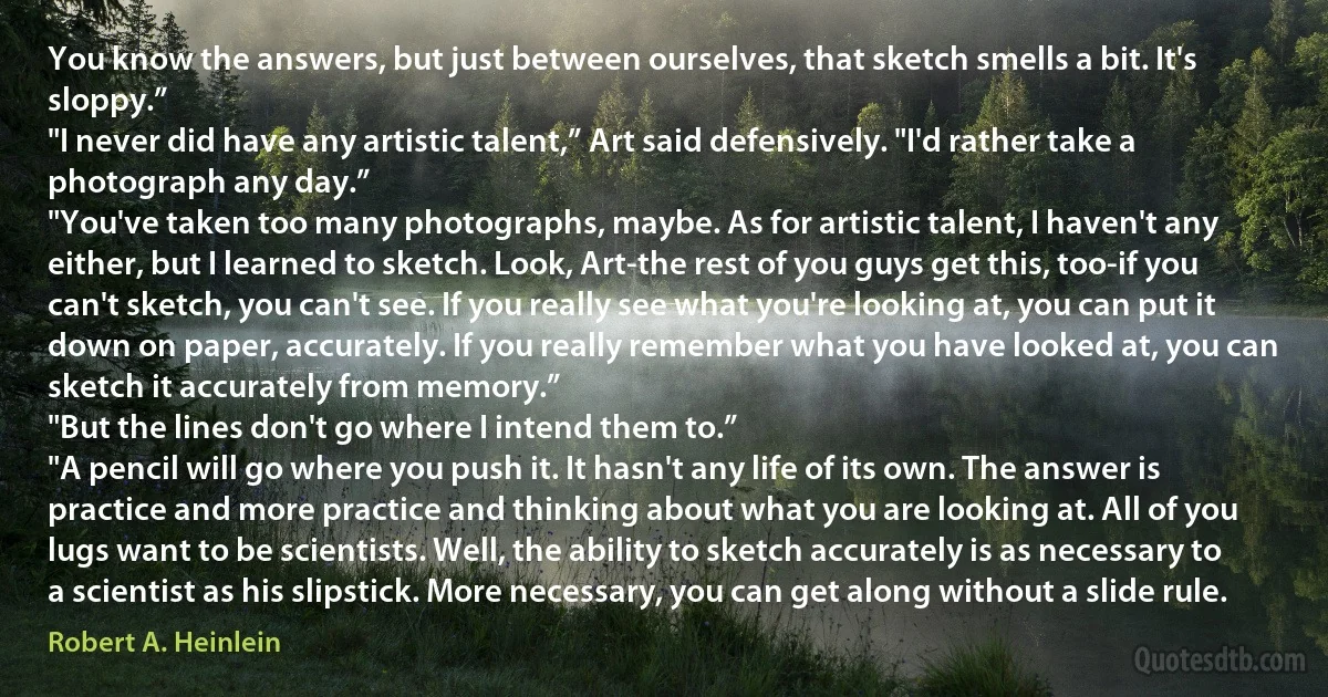 You know the answers, but just between ourselves, that sketch smells a bit. It's sloppy.”
"I never did have any artistic talent,” Art said defensively. "I'd rather take a photograph any day.”
"You've taken too many photographs, maybe. As for artistic talent, I haven't any either, but I learned to sketch. Look, Art-the rest of you guys get this, too-if you can't sketch, you can't see. If you really see what you're looking at, you can put it down on paper, accurately. If you really remember what you have looked at, you can sketch it accurately from memory.”
"But the lines don't go where I intend them to.”
"A pencil will go where you push it. It hasn't any life of its own. The answer is practice and more practice and thinking about what you are looking at. All of you lugs want to be scientists. Well, the ability to sketch accurately is as necessary to a scientist as his slipstick. More necessary, you can get along without a slide rule. (Robert A. Heinlein)