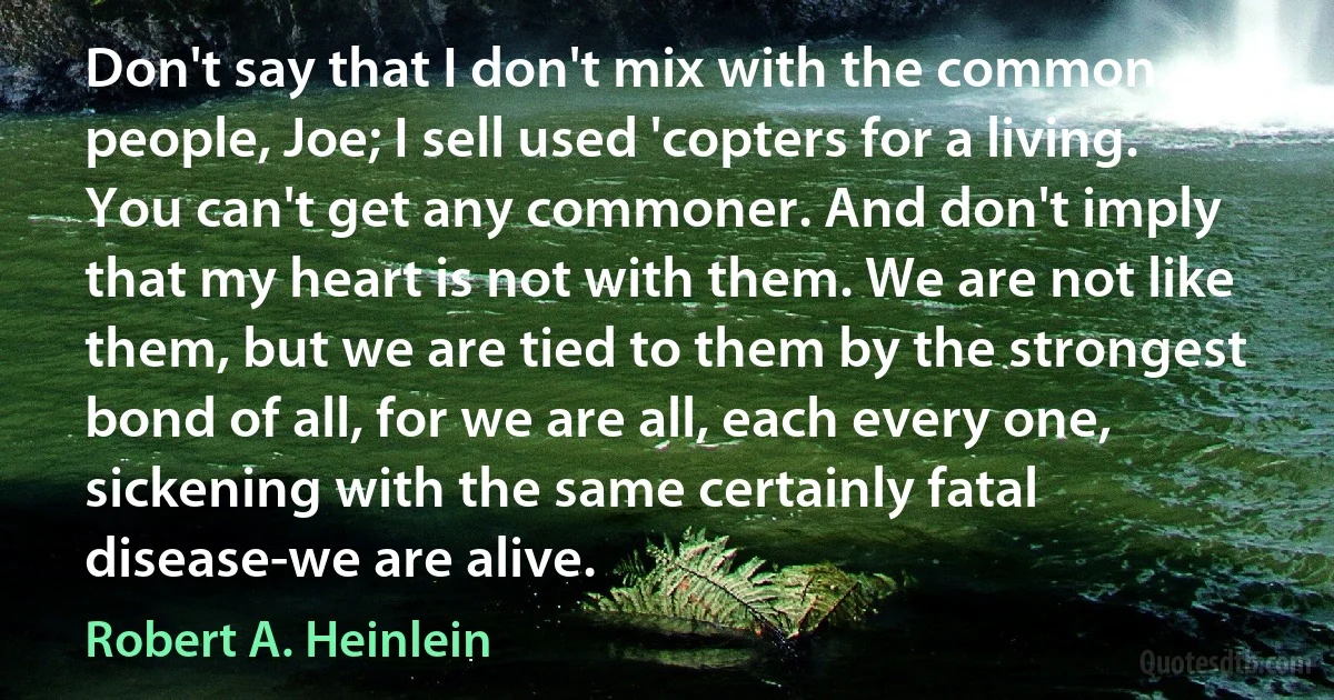 Don't say that I don't mix with the common people, Joe; I sell used 'copters for a living. You can't get any commoner. And don't imply that my heart is not with them. We are not like them, but we are tied to them by the strongest bond of all, for we are all, each every one, sickening with the same certainly fatal disease-we are alive. (Robert A. Heinlein)