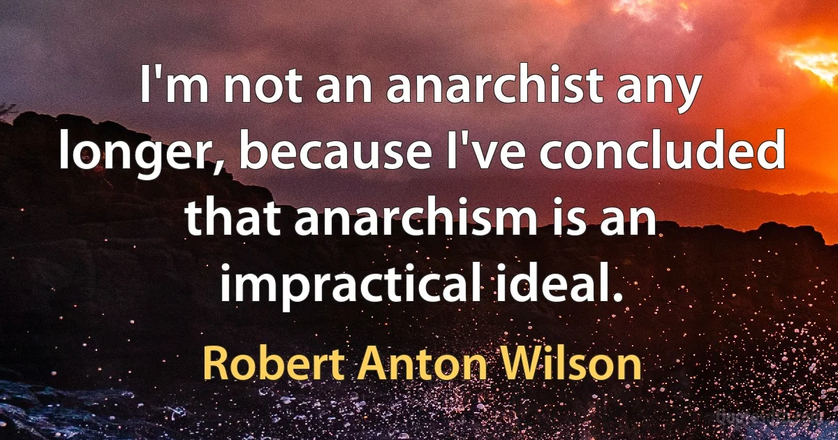 I'm not an anarchist any longer, because I've concluded that anarchism is an impractical ideal. (Robert Anton Wilson)