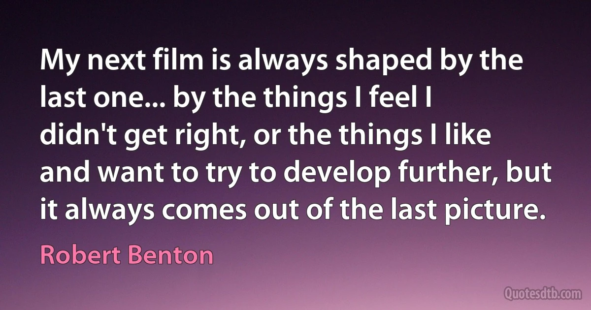 My next film is always shaped by the last one... by the things I feel I didn't get right, or the things I like and want to try to develop further, but it always comes out of the last picture. (Robert Benton)