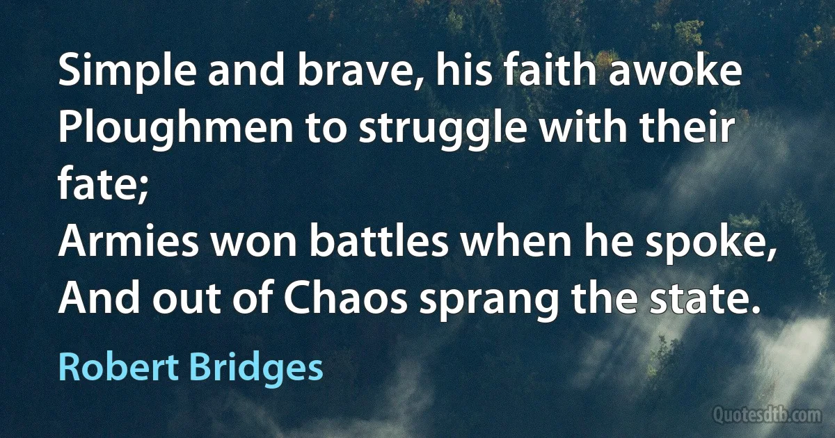 Simple and brave, his faith awoke
Ploughmen to struggle with their fate;
Armies won battles when he spoke,
And out of Chaos sprang the state. (Robert Bridges)