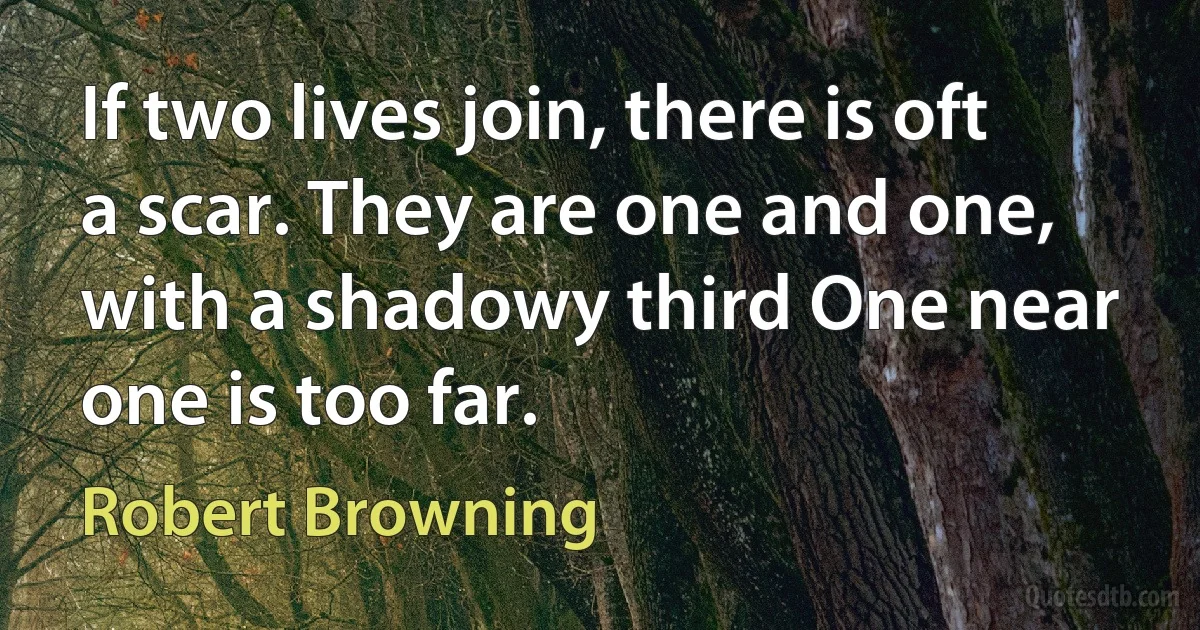 If two lives join, there is oft a scar. They are one and one, with a shadowy third One near one is too far. (Robert Browning)