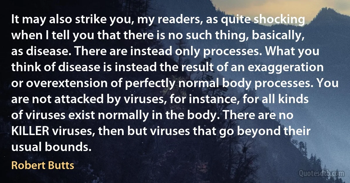 It may also strike you, my readers, as quite shocking when I tell you that there is no such thing, basically, as disease. There are instead only processes. What you think of disease is instead the result of an exaggeration or overextension of perfectly normal body processes. You are not attacked by viruses, for instance, for all kinds of viruses exist normally in the body. There are no KILLER viruses, then but viruses that go beyond their usual bounds. (Robert Butts)