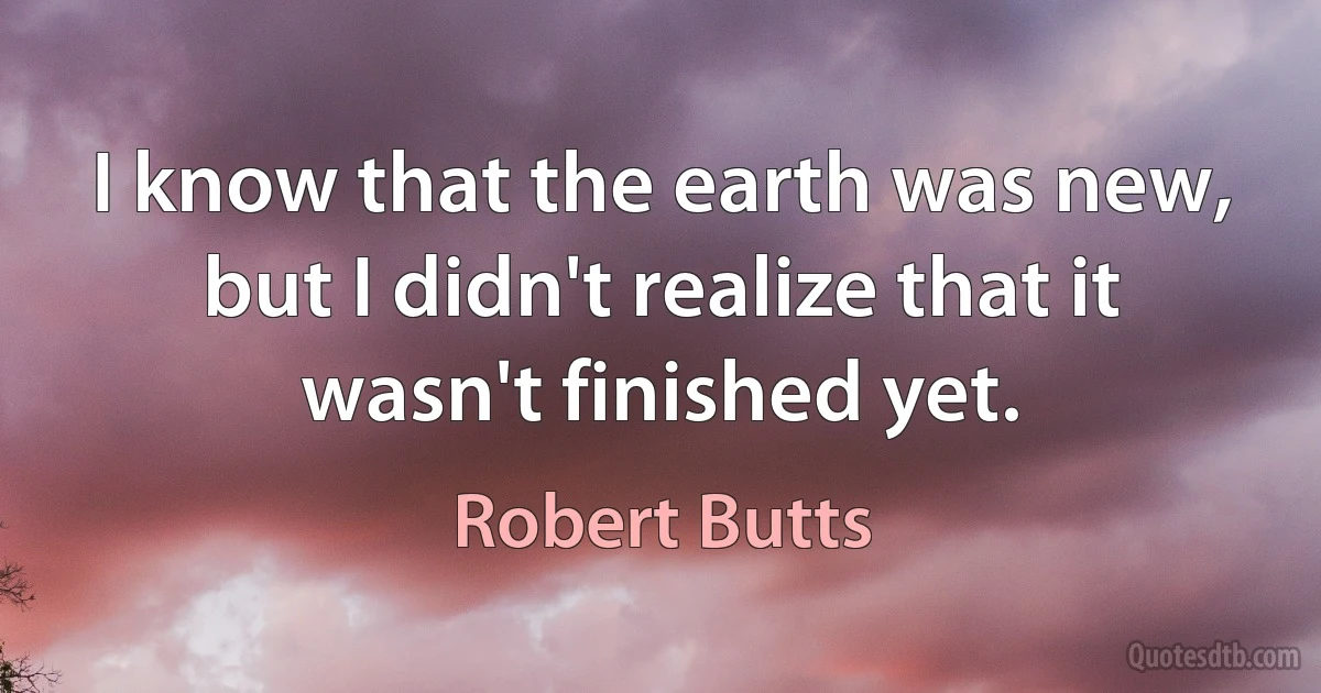 I know that the earth was new, but I didn't realize that it wasn't finished yet. (Robert Butts)