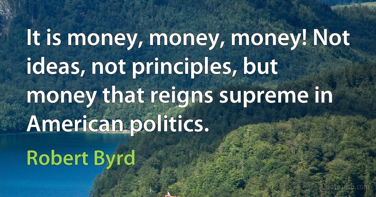 It is money, money, money! Not ideas, not principles, but money that reigns supreme in American politics. (Robert Byrd)