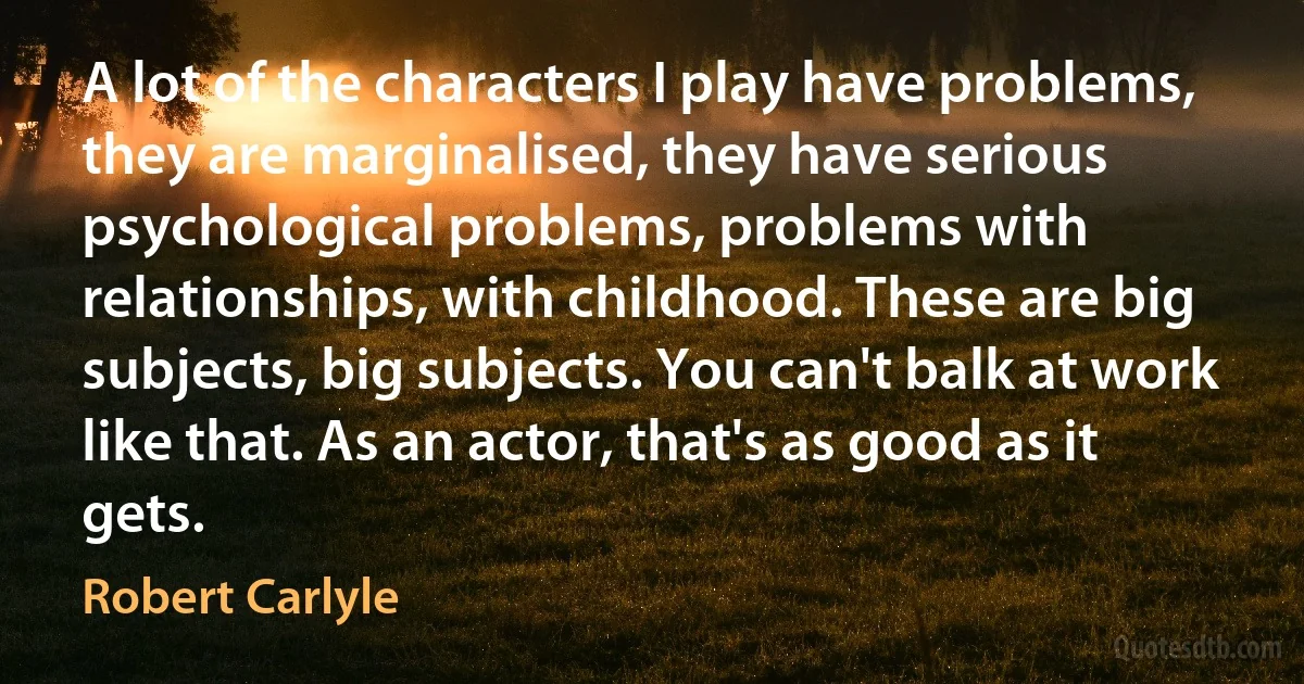 A lot of the characters I play have problems, they are marginalised, they have serious psychological problems, problems with relationships, with childhood. These are big subjects, big subjects. You can't balk at work like that. As an actor, that's as good as it gets. (Robert Carlyle)