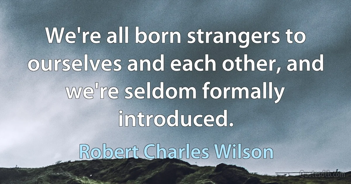 We're all born strangers to ourselves and each other, and we're seldom formally introduced. (Robert Charles Wilson)