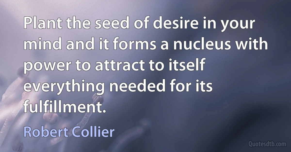 Plant the seed of desire in your mind and it forms a nucleus with power to attract to itself everything needed for its fulfillment. (Robert Collier)