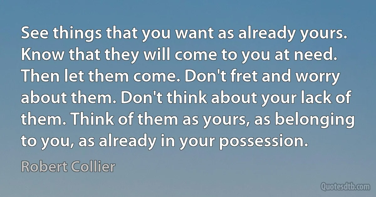 See things that you want as already yours. Know that they will come to you at need. Then let them come. Don't fret and worry about them. Don't think about your lack of them. Think of them as yours, as belonging to you, as already in your possession. (Robert Collier)