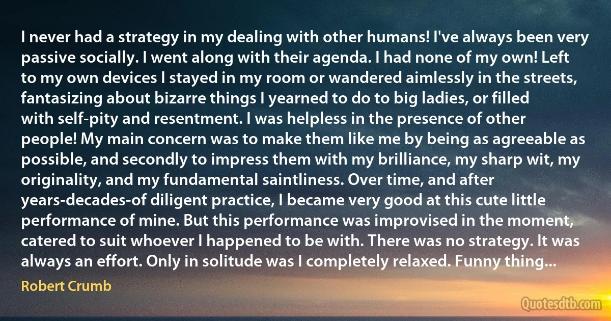 I never had a strategy in my dealing with other humans! I've always been very passive socially. I went along with their agenda. I had none of my own! Left to my own devices I stayed in my room or wandered aimlessly in the streets, fantasizing about bizarre things I yearned to do to big ladies, or filled with self-pity and resentment. I was helpless in the presence of other people! My main concern was to make them like me by being as agreeable as possible, and secondly to impress them with my brilliance, my sharp wit, my originality, and my fundamental saintliness. Over time, and after years-decades-of diligent practice, I became very good at this cute little performance of mine. But this performance was improvised in the moment, catered to suit whoever I happened to be with. There was no strategy. It was always an effort. Only in solitude was I completely relaxed. Funny thing... (Robert Crumb)