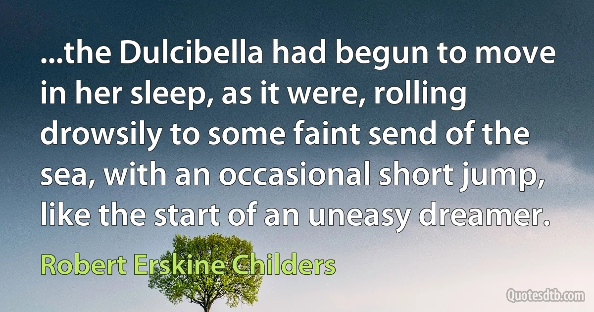 ...the Dulcibella had begun to move in her sleep, as it were, rolling drowsily to some faint send of the sea, with an occasional short jump, like the start of an uneasy dreamer. (Robert Erskine Childers)