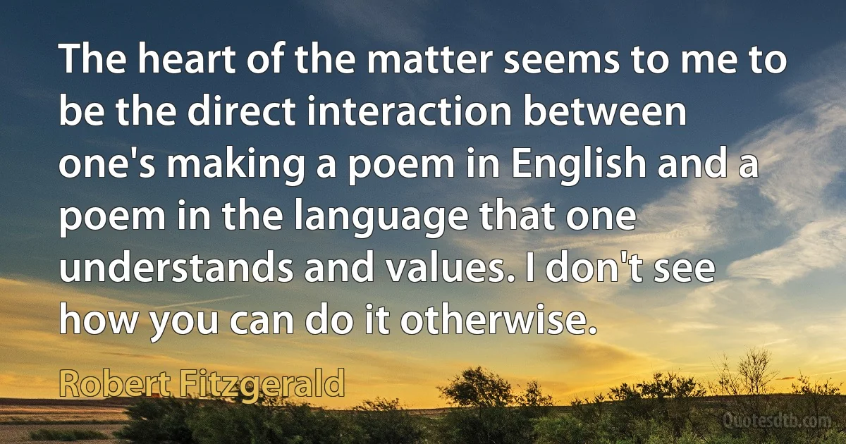 The heart of the matter seems to me to be the direct interaction between one's making a poem in English and a poem in the language that one understands and values. I don't see how you can do it otherwise. (Robert Fitzgerald)