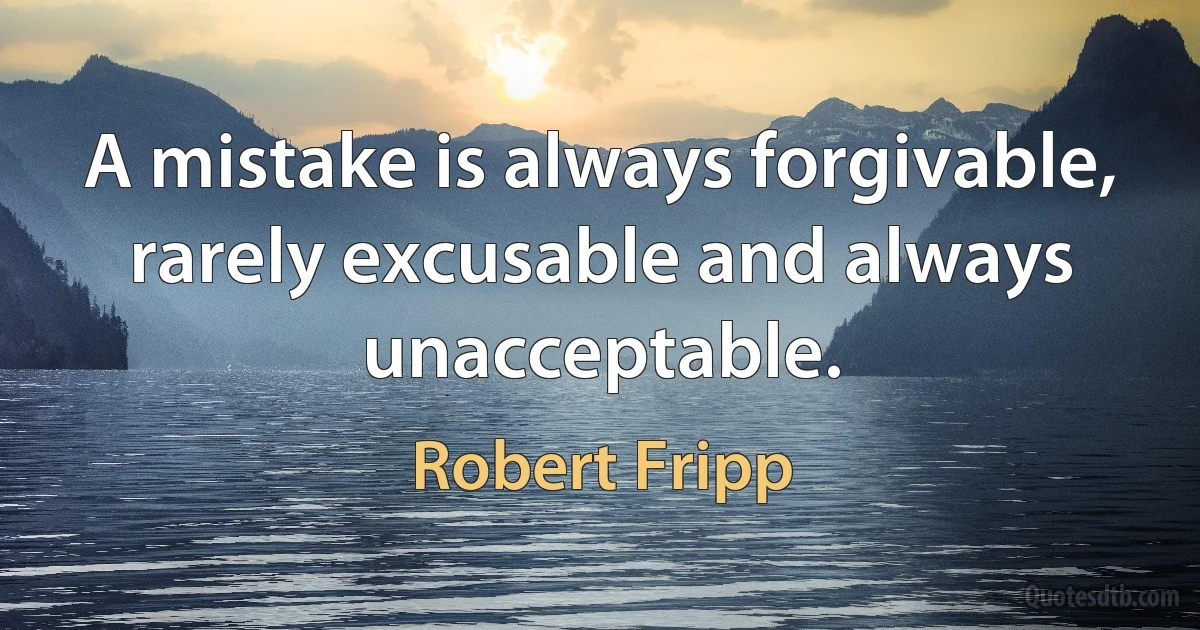 A mistake is always forgivable, rarely excusable and always unacceptable. (Robert Fripp)