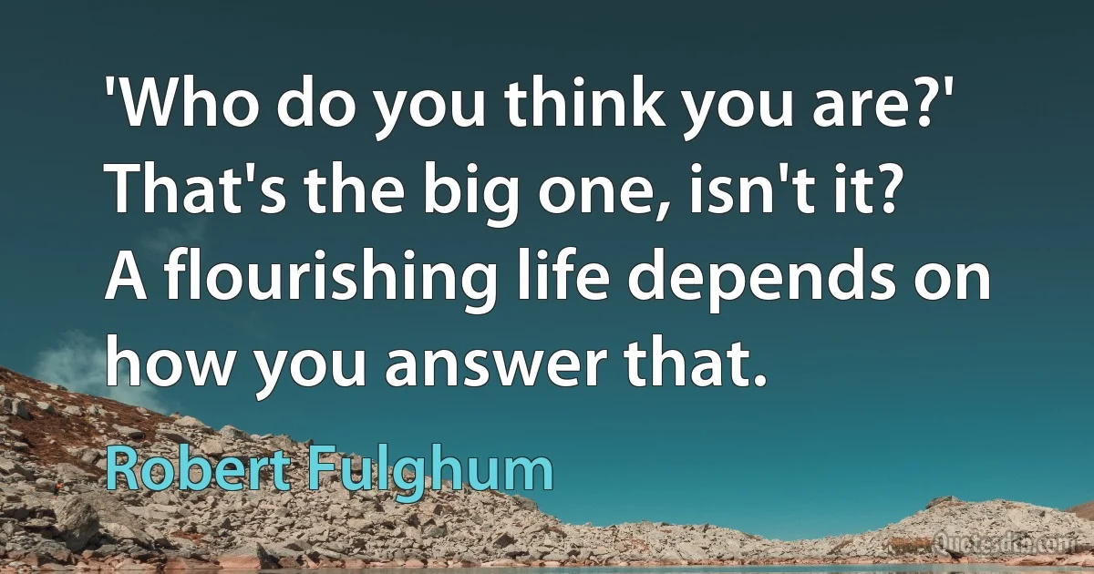 'Who do you think you are?' That's the big one, isn't it? A flourishing life depends on how you answer that. (Robert Fulghum)