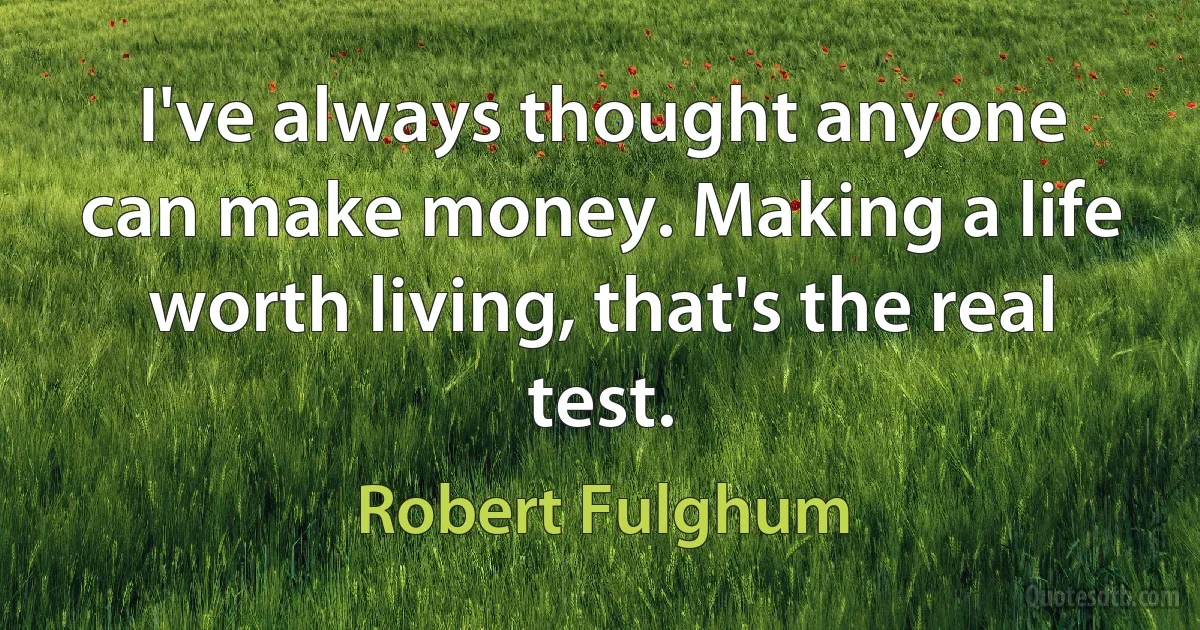 I've always thought anyone can make money. Making a life worth living, that's the real test. (Robert Fulghum)