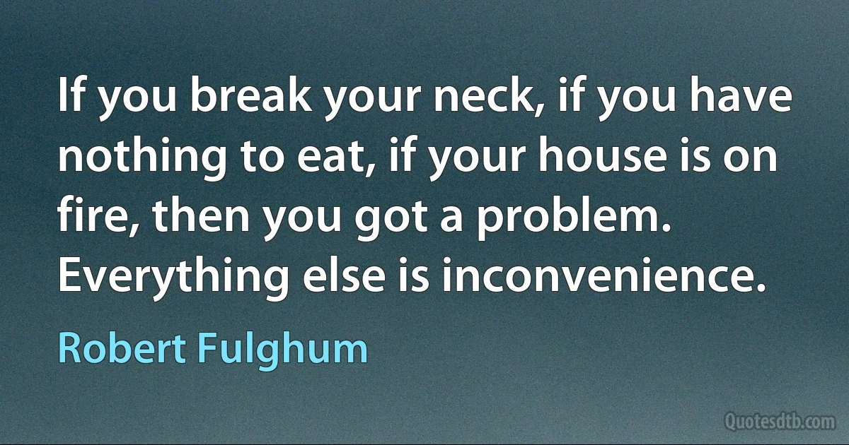 If you break your neck, if you have nothing to eat, if your house is on fire, then you got a problem. Everything else is inconvenience. (Robert Fulghum)