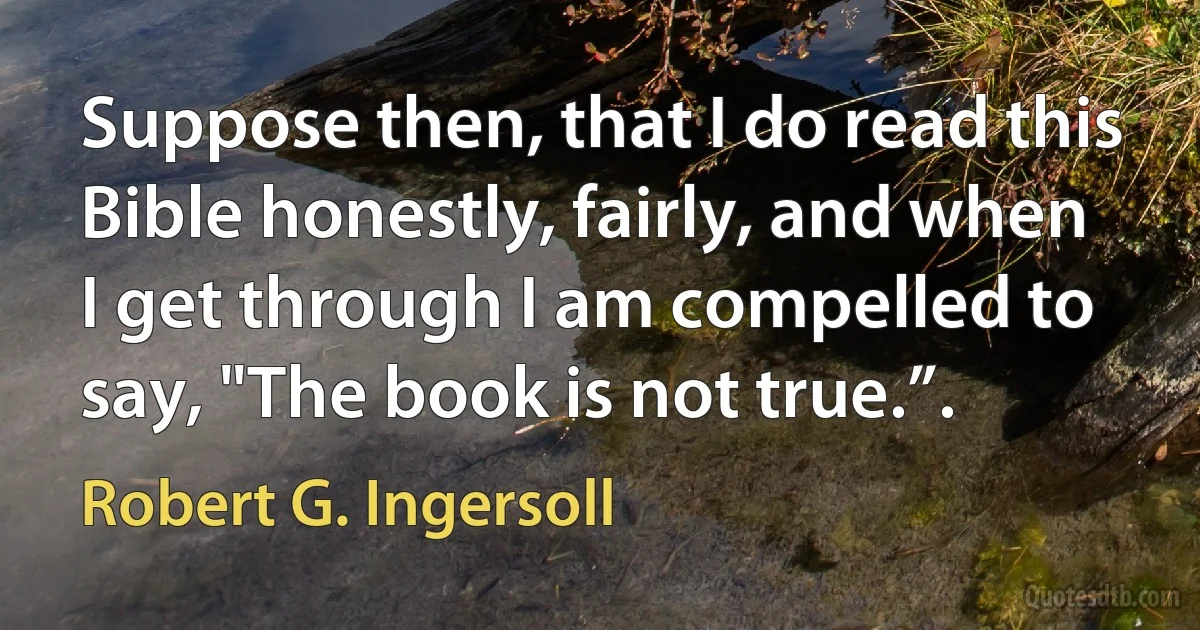 Suppose then, that I do read this Bible honestly, fairly, and when I get through I am compelled to say, "The book is not true.”. (Robert G. Ingersoll)