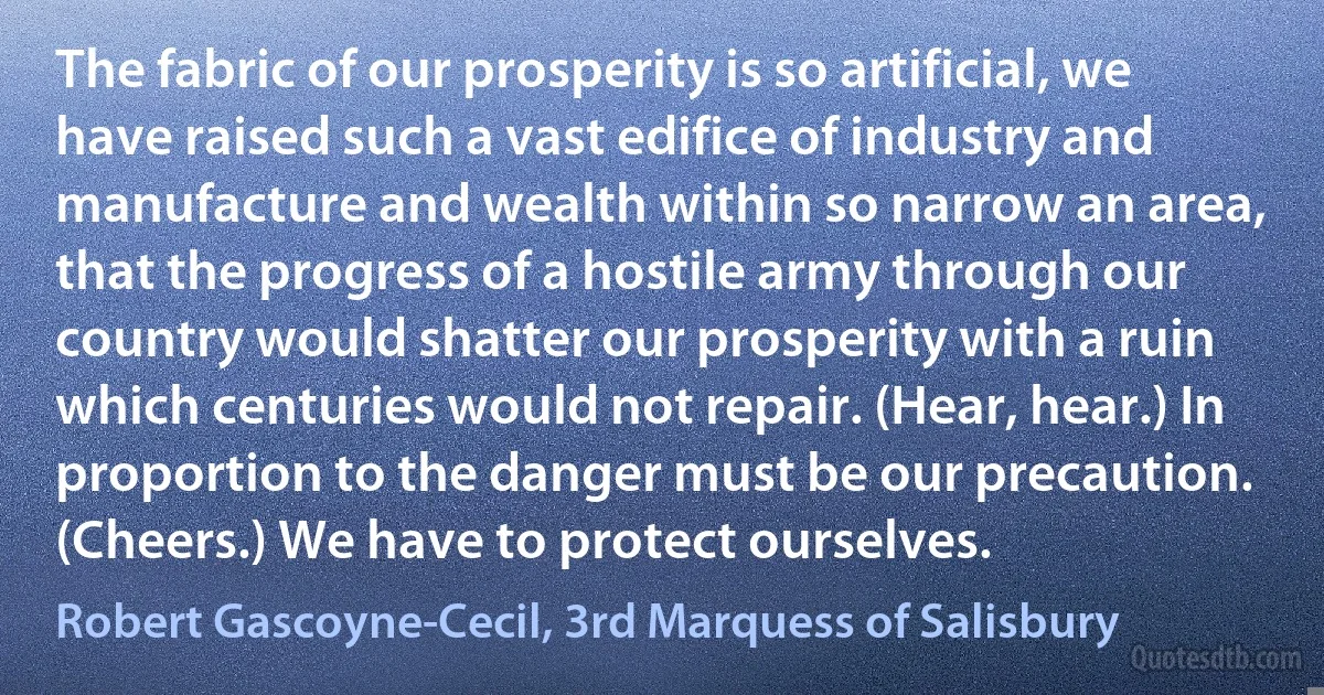 The fabric of our prosperity is so artificial, we have raised such a vast edifice of industry and manufacture and wealth within so narrow an area, that the progress of a hostile army through our country would shatter our prosperity with a ruin which centuries would not repair. (Hear, hear.) In proportion to the danger must be our precaution. (Cheers.) We have to protect ourselves. (Robert Gascoyne-Cecil, 3rd Marquess of Salisbury)