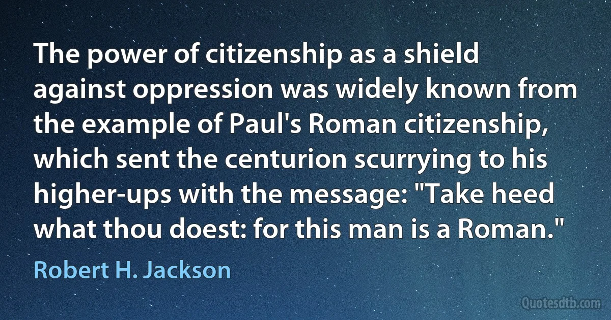 The power of citizenship as a shield against oppression was widely known from the example of Paul's Roman citizenship, which sent the centurion scurrying to his higher-ups with the message: "Take heed what thou doest: for this man is a Roman." (Robert H. Jackson)