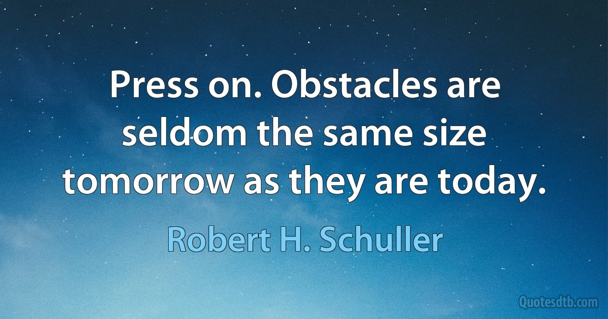 Press on. Obstacles are seldom the same size tomorrow as they are today. (Robert H. Schuller)