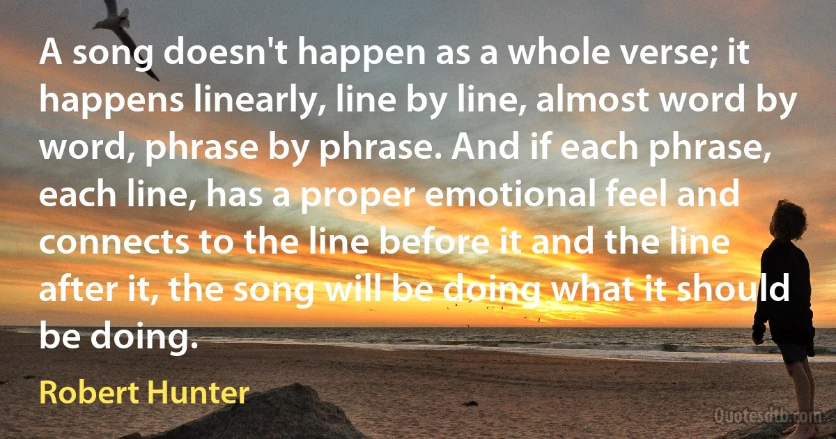 A song doesn't happen as a whole verse; it happens linearly, line by line, almost word by word, phrase by phrase. And if each phrase, each line, has a proper emotional feel and connects to the line before it and the line after it, the song will be doing what it should be doing. (Robert Hunter)