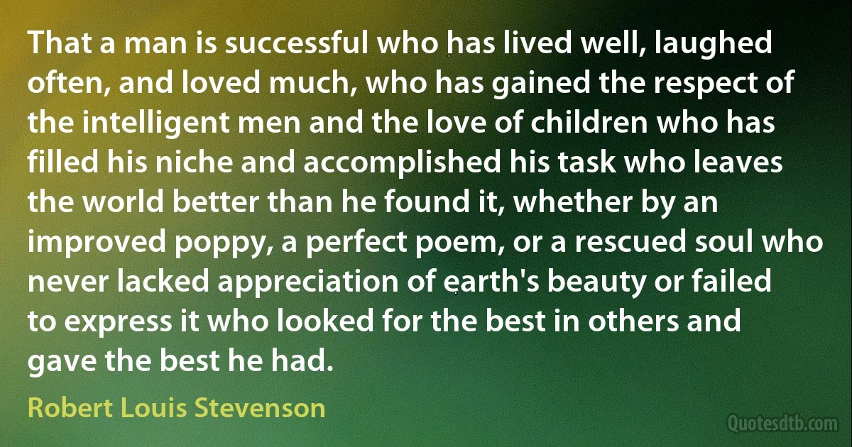 That a man is successful who has lived well, laughed often, and loved much, who has gained the respect of the intelligent men and the love of children who has filled his niche and accomplished his task who leaves the world better than he found it, whether by an improved poppy, a perfect poem, or a rescued soul who never lacked appreciation of earth's beauty or failed to express it who looked for the best in others and gave the best he had. (Robert Louis Stevenson)