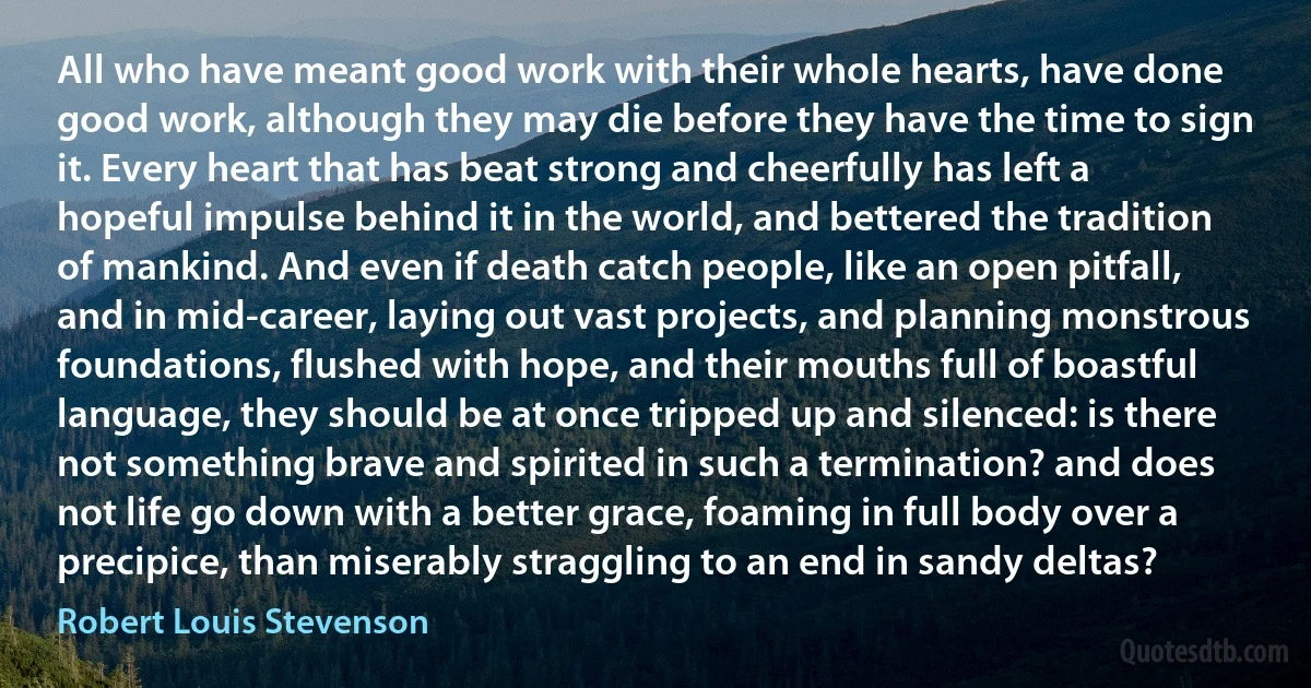 All who have meant good work with their whole hearts, have done good work, although they may die before they have the time to sign it. Every heart that has beat strong and cheerfully has left a hopeful impulse behind it in the world, and bettered the tradition of mankind. And even if death catch people, like an open pitfall, and in mid-career, laying out vast projects, and planning monstrous foundations, flushed with hope, and their mouths full of boastful language, they should be at once tripped up and silenced: is there not something brave and spirited in such a termination? and does not life go down with a better grace, foaming in full body over a precipice, than miserably straggling to an end in sandy deltas? (Robert Louis Stevenson)