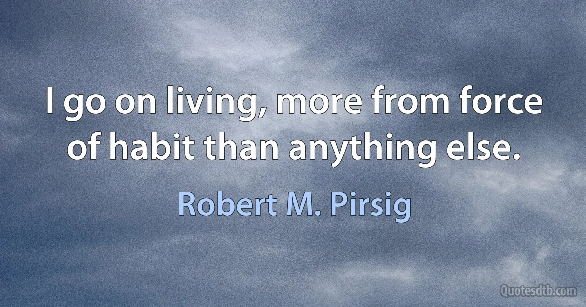 I go on living, more from force of habit than anything else. (Robert M. Pirsig)