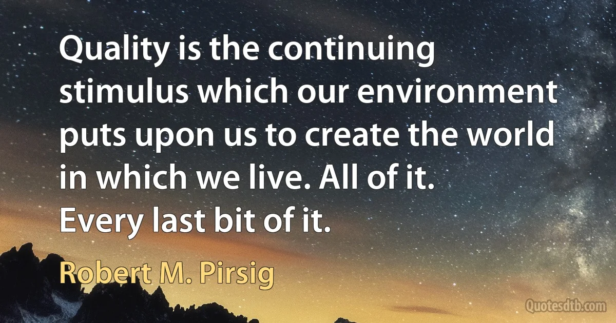 Quality is the continuing stimulus which our environment puts upon us to create the world in which we live. All of it. Every last bit of it. (Robert M. Pirsig)