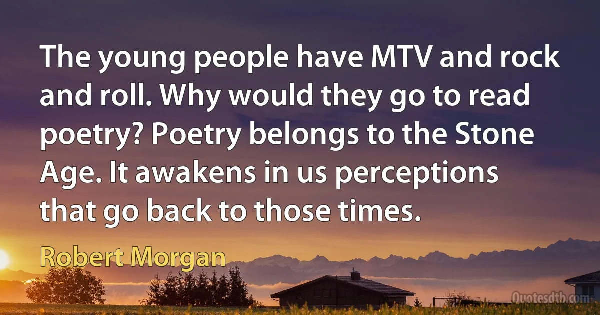 The young people have MTV and rock and roll. Why would they go to read poetry? Poetry belongs to the Stone Age. It awakens in us perceptions that go back to those times. (Robert Morgan)