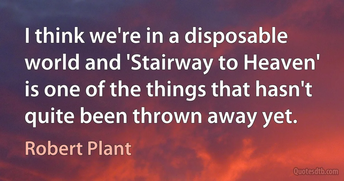 I think we're in a disposable world and 'Stairway to Heaven' is one of the things that hasn't quite been thrown away yet. (Robert Plant)