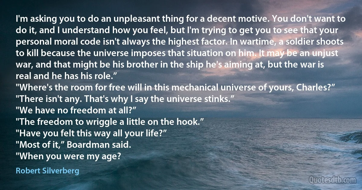 I'm asking you to do an unpleasant thing for a decent motive. You don't want to do it, and I understand how you feel, but I'm trying to get you to see that your personal moral code isn't always the highest factor. In wartime, a soldier shoots to kill because the universe imposes that situation on him. It may be an unjust war, and that might be his brother in the ship he's aiming at, but the war is real and he has his role.”
"Where's the room for free will in this mechanical universe of yours, Charles?”
"There isn't any. That's why I say the universe stinks.”
"We have no freedom at all?”
"The freedom to wriggle a little on the hook.”
"Have you felt this way all your life?”
"Most of it,” Boardman said.
"When you were my age? (Robert Silverberg)