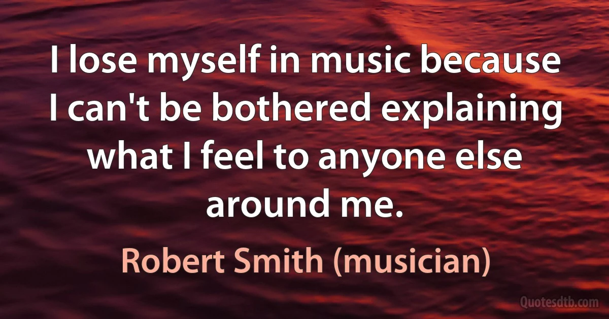 I lose myself in music because I can't be bothered explaining what I feel to anyone else around me. (Robert Smith (musician))