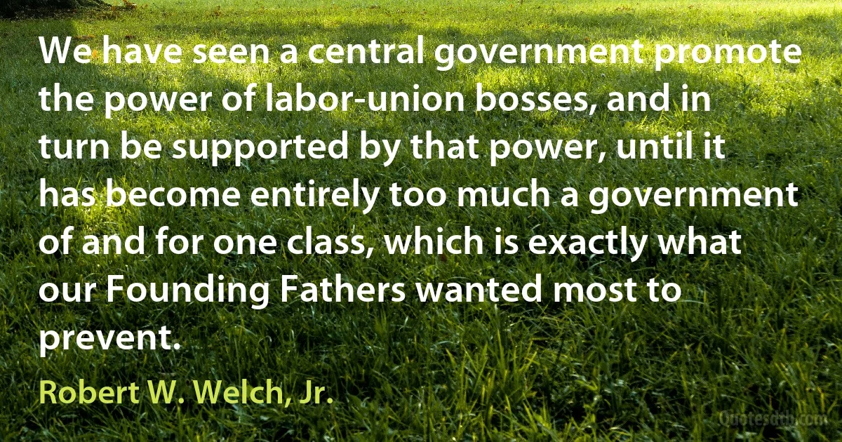 We have seen a central government promote the power of labor-union bosses, and in turn be supported by that power, until it has become entirely too much a government of and for one class, which is exactly what our Founding Fathers wanted most to prevent. (Robert W. Welch, Jr.)