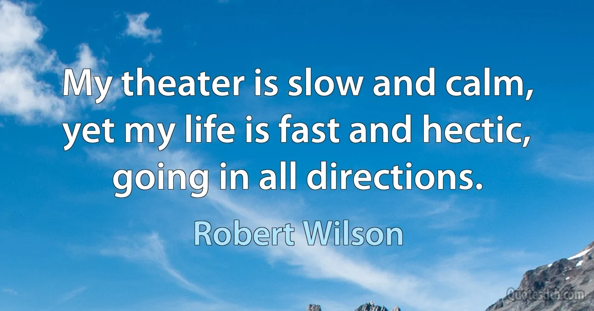 My theater is slow and calm, yet my life is fast and hectic, going in all directions. (Robert Wilson)