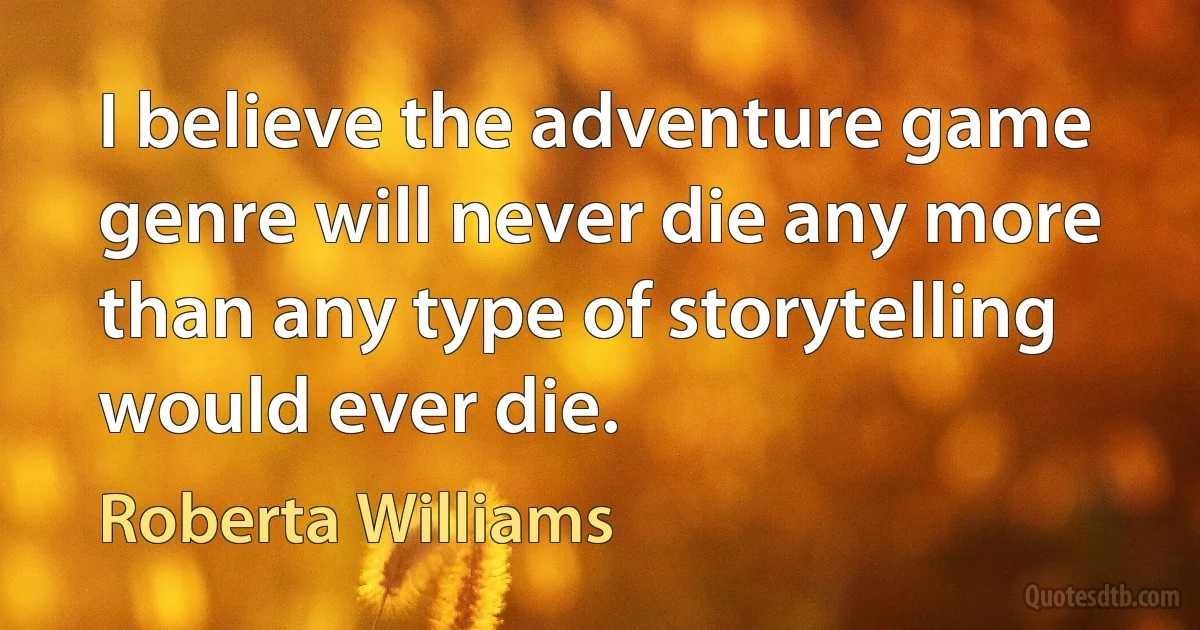 I believe the adventure game genre will never die any more than any type of storytelling would ever die. (Roberta Williams)