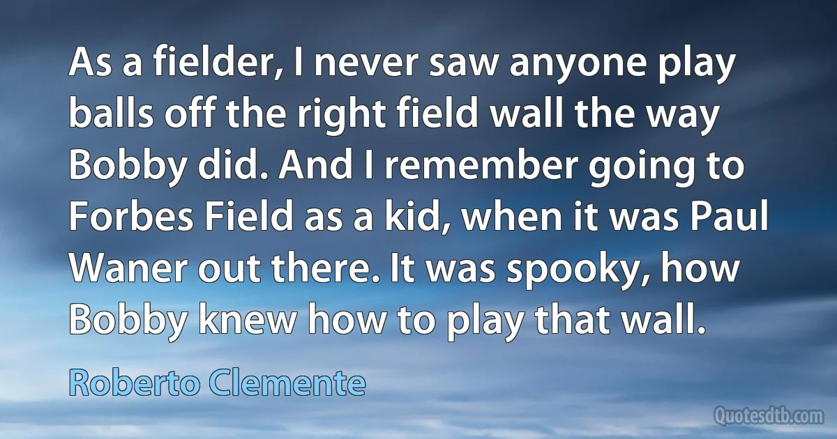 As a fielder, I never saw anyone play balls off the right field wall the way Bobby did. And I remember going to Forbes Field as a kid, when it was Paul Waner out there. It was spooky, how Bobby knew how to play that wall. (Roberto Clemente)