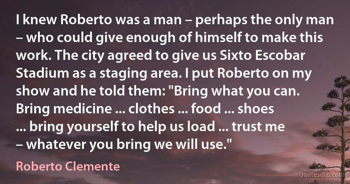 I knew Roberto was a man – perhaps the only man – who could give enough of himself to make this work. The city agreed to give us Sixto Escobar Stadium as a staging area. I put Roberto on my show and he told them: "Bring what you can. Bring medicine ... clothes ... food ... shoes ... bring yourself to help us load ... trust me – whatever you bring we will use." (Roberto Clemente)