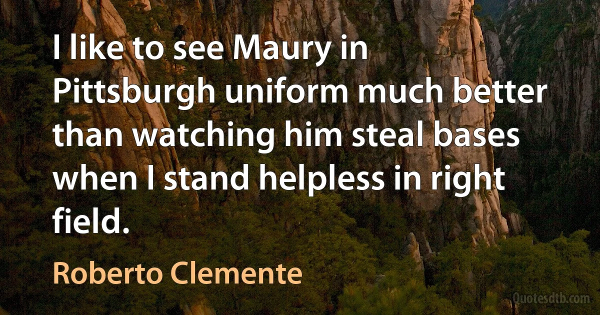 I like to see Maury in Pittsburgh uniform much better than watching him steal bases when I stand helpless in right field. (Roberto Clemente)