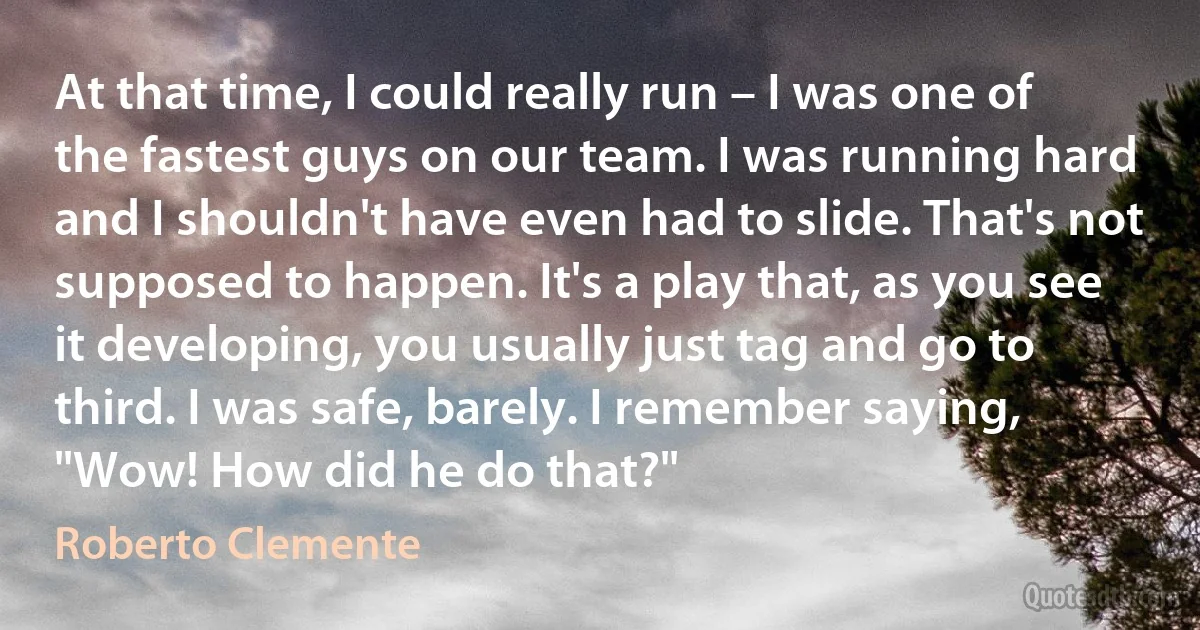 At that time, I could really run – I was one of the fastest guys on our team. I was running hard and I shouldn't have even had to slide. That's not supposed to happen. It's a play that, as you see it developing, you usually just tag and go to third. I was safe, barely. I remember saying, "Wow! How did he do that?" (Roberto Clemente)