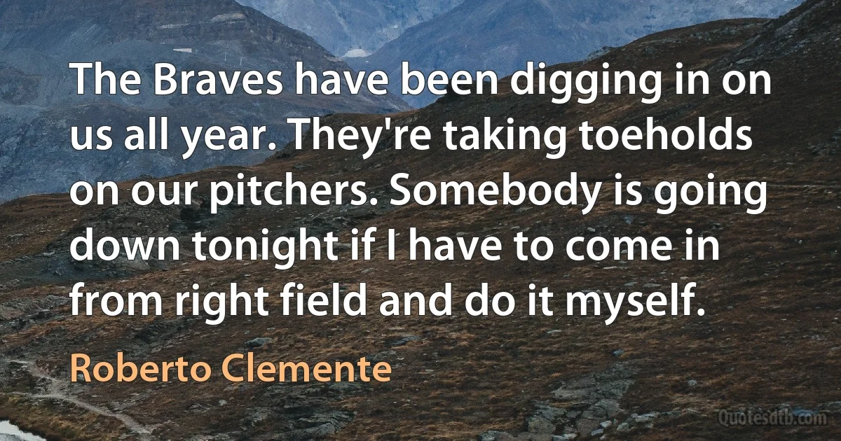 The Braves have been digging in on us all year. They're taking toeholds on our pitchers. Somebody is going down tonight if I have to come in from right field and do it myself. (Roberto Clemente)